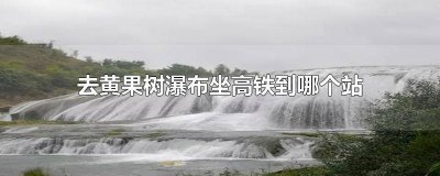 ​黄果树瀑布到高铁站有多远 到黄果树瀑布景区最近的高铁站?